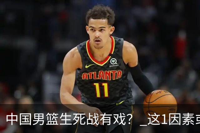 中国男篮生死战有戏？ 这1因素或成破局关键